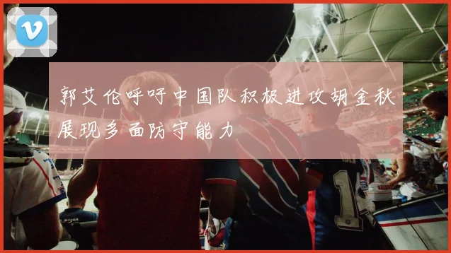 郭艾伦呼吁中国队积极进攻胡金秋展现多面防守能力