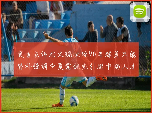 莫吉点评尤文现状称96年球员只能替补强调今夏需优先引进中场人才