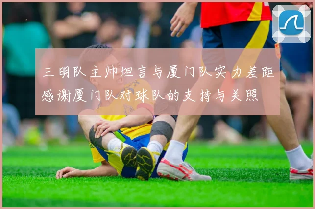 三明队主帅坦言与厦门队实力差距感谢厦门队对球队的支持与关照