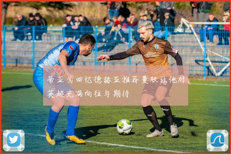 蒂亚戈回忆德赫亚推荐曼联让他对英超充满向往与期待
