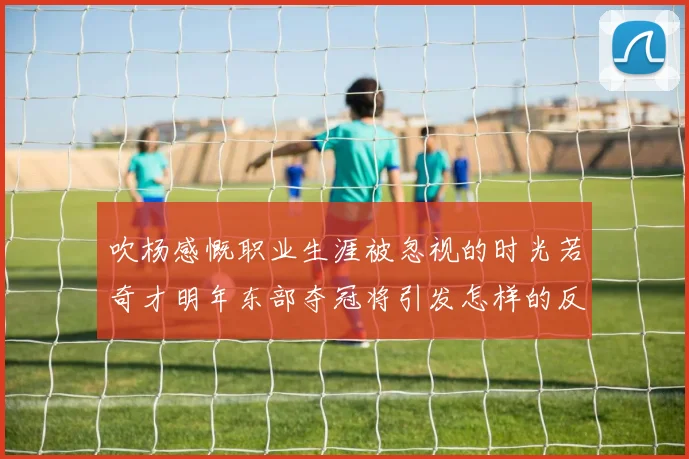 吹杨感慨职业生涯被忽视的时光若奇才明年东部夺冠将引发怎样的反响