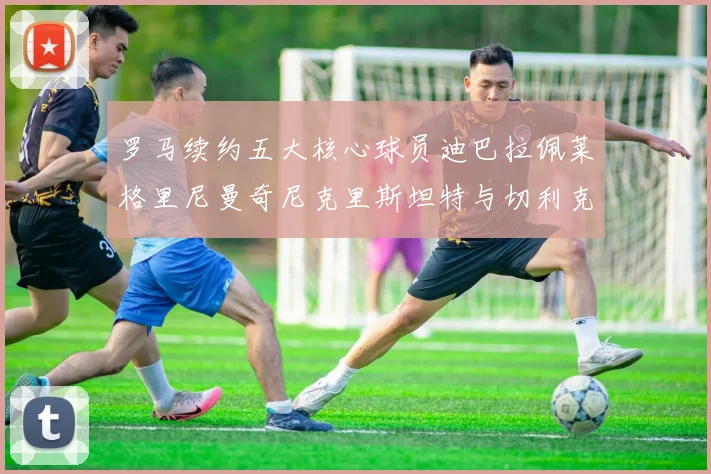 罗马续约五大核心球员迪巴拉佩莱格里尼曼奇尼克里斯坦特与切利克共创未来