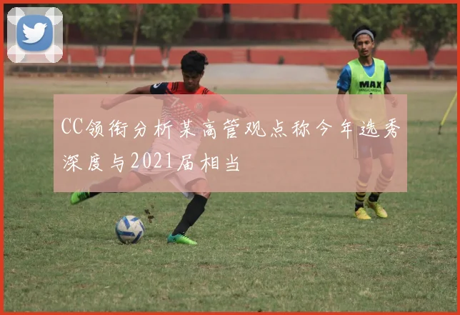 CC领衔分析某高管观点称今年选秀深度与2021届相当