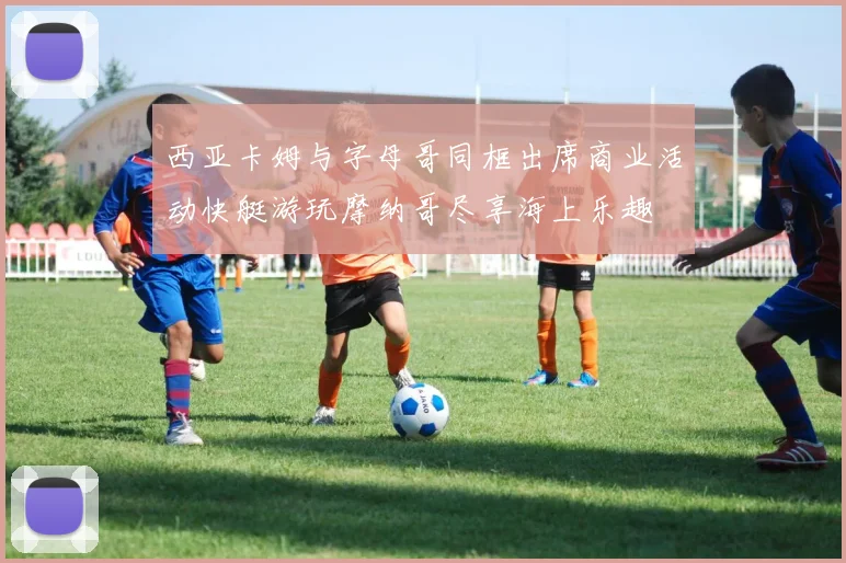 西亚卡姆与字母哥同框出席商业活动快艇游玩摩纳哥尽享海上乐趣