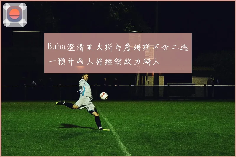 Buha澄清里夫斯与詹姆斯不会二选一预计两人将继续效力湖人