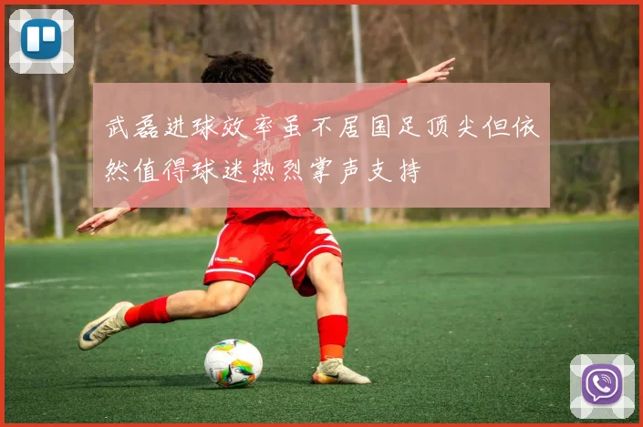 武磊进球效率虽不居国足顶尖但依然值得球迷热烈掌声支持