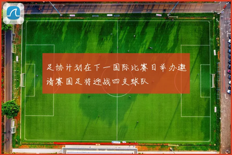 足协计划在下一国际比赛日举办邀请赛国足将迎战四支球队