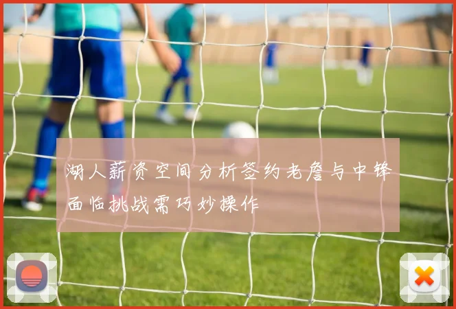 湖人薪资空间分析签约老詹与中锋面临挑战需巧妙操作