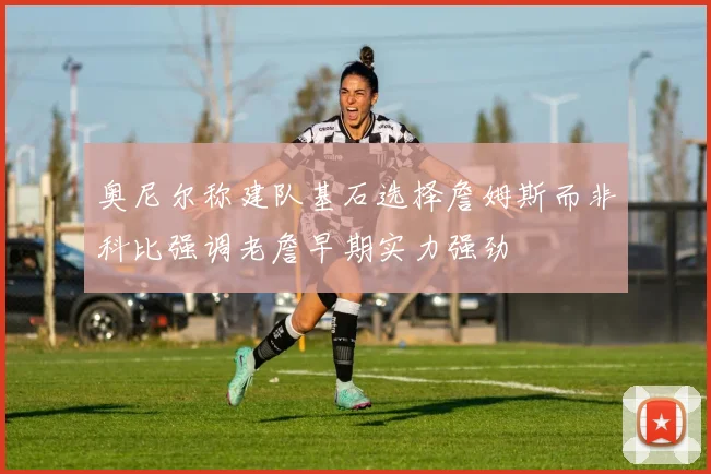 奥尼尔称建队基石选择詹姆斯而非科比强调老詹早期实力强劲