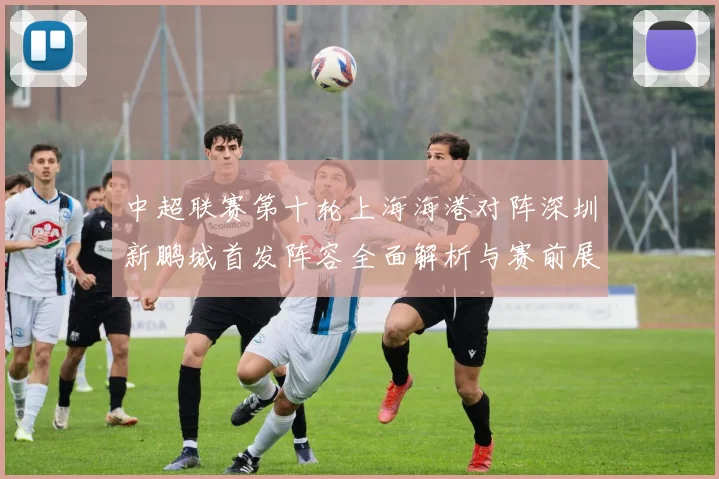 中超联赛第十轮上海海港对阵深圳新鹏城首发阵容全面解析与赛前展望