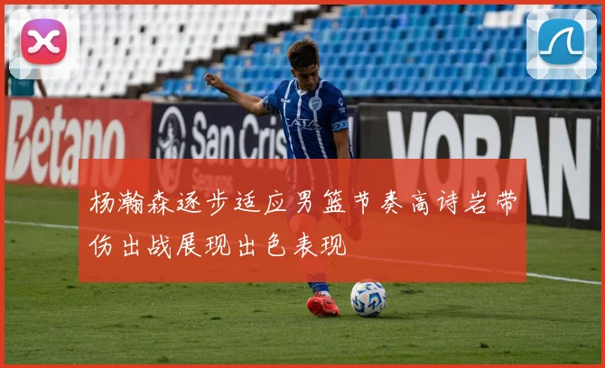 杨瀚森逐步适应男篮节奏高诗岩带伤出战展现出色表现