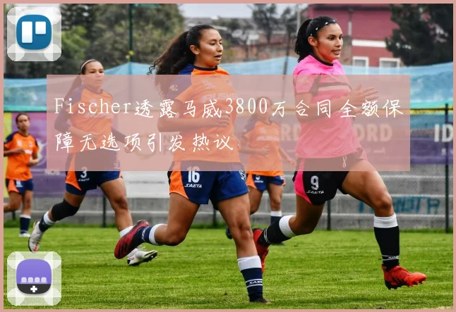Fischer透露马威3800万合同全额保障无选项引发热议