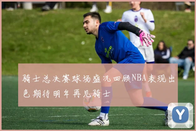 骑士总决赛球场盛况回顾NBA表现出色期待明年再见骑士
