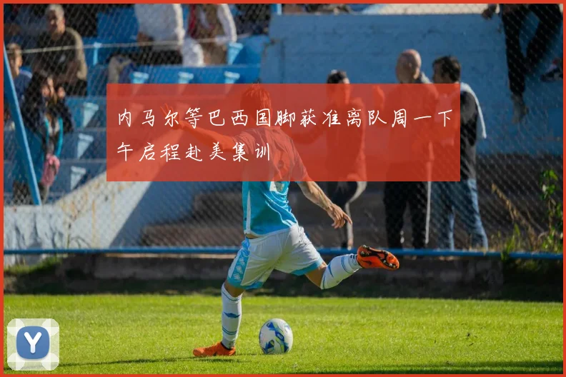 内马尔等巴西国脚获准离队周一下午启程赴美集训