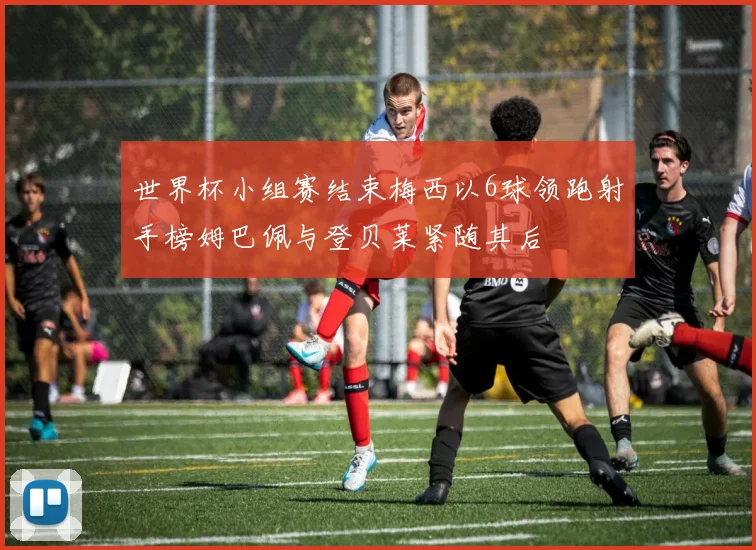 世界杯小组赛结束梅西以6球领跑射手榜姆巴佩与登贝莱紧随其后