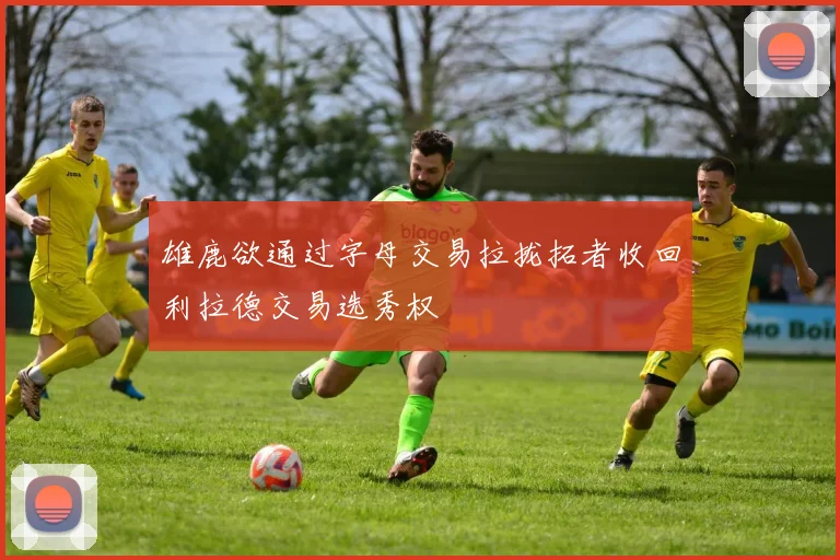 雄鹿欲通过字母交易拉拢拓者收回利拉德交易选秀权