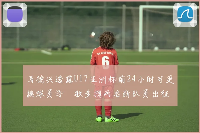 马德兴透露U17亚洲杯前24小时可更换球员浮嶋敏多携两名新队员出征