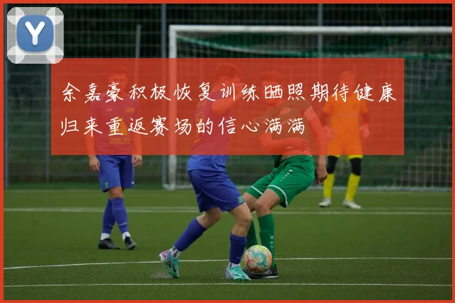 余嘉豪积极恢复训练晒照期待健康归来重返赛场的信心满满