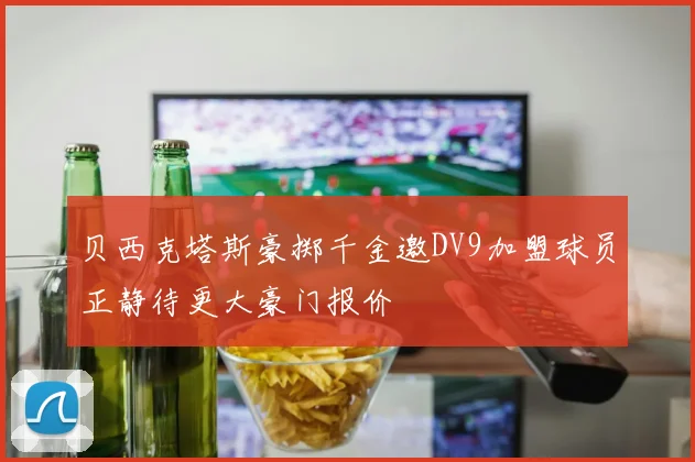 贝西克塔斯豪掷千金邀DV9加盟球员正静待更大豪门报价