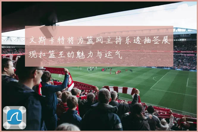 文斯卡特将为篮网主持乐透抽签展现扣篮王的魅力与运气