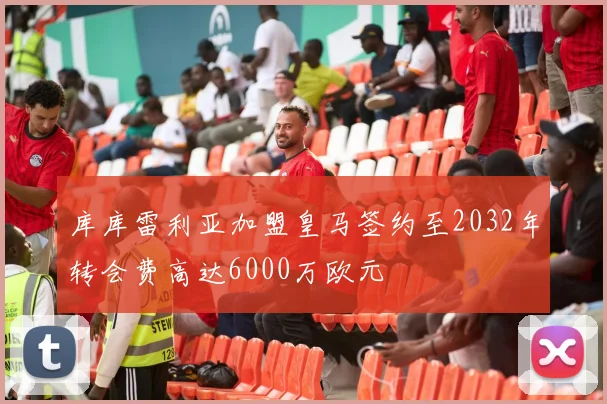 库库雷利亚加盟皇马签约至2032年转会费高达6000万欧元