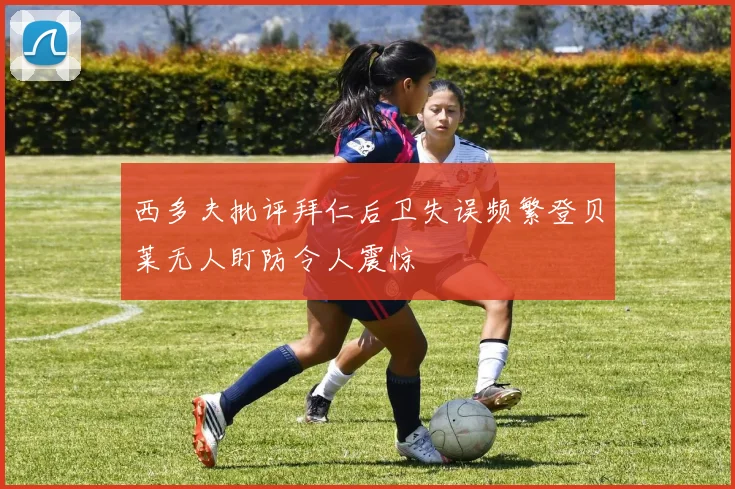 西多夫批评拜仁后卫失误频繁登贝莱无人盯防令人震惊