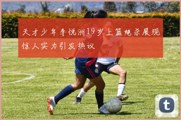 天才少年李悦洲19岁上篮绝杀展现惊人实力引发热议
